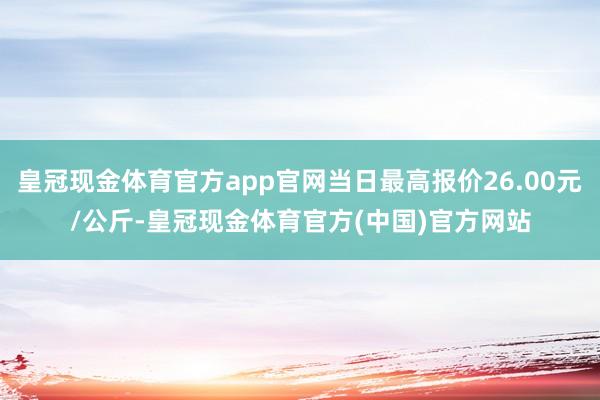 皇冠现金体育官方app官网当日最高报价26.00元/公斤-皇冠现金体育官方(中国)官方网站