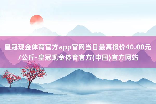 皇冠现金体育官方app官网当日最高报价40.00元/公斤-皇冠现金体育官方(中国)官方网站