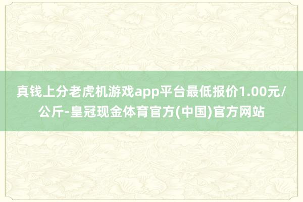 真钱上分老虎机游戏app平台最低报价1.00元/公斤-皇冠现金体育官方(中国)官方网站