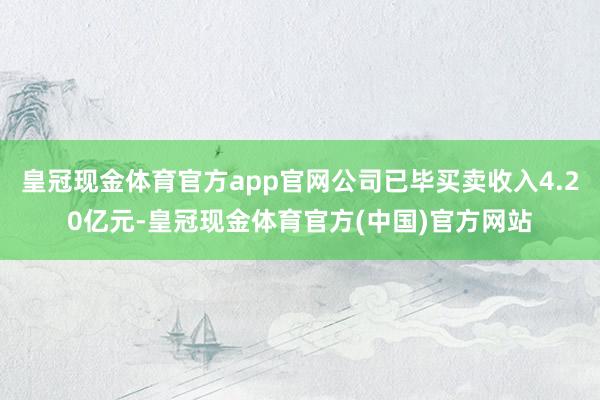 皇冠现金体育官方app官网公司已毕买卖收入4.20亿元-皇冠现金体育官方(中国)官方网站