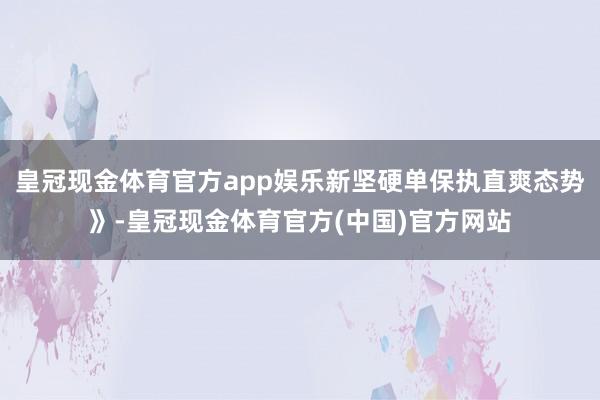 皇冠现金体育官方app娱乐新坚硬单保执直爽态势》-皇冠现金体育官方(中国)官方网站