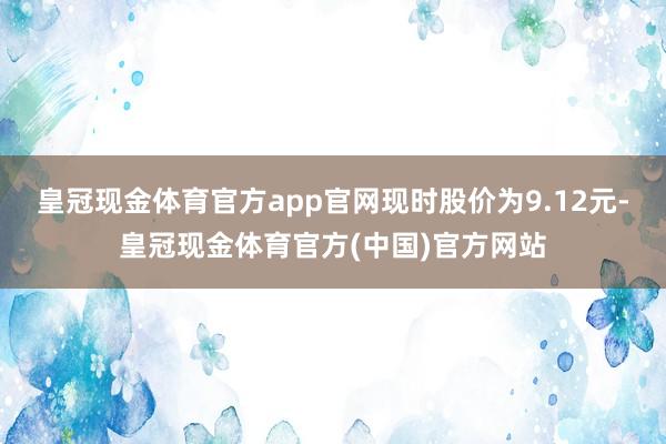 皇冠现金体育官方app官网现时股价为9.12元-皇冠现金体育官方(中国)官方网站