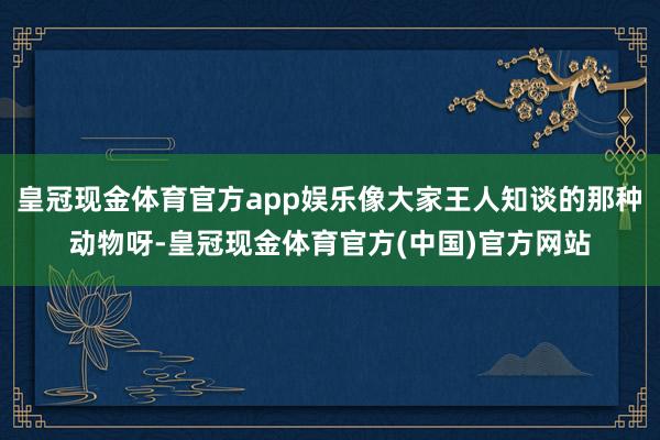 皇冠现金体育官方app娱乐像大家王人知谈的那种动物呀-皇冠现金体育官方(中国)官方网站