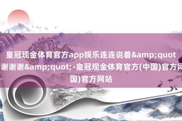 皇冠现金体育官方app娱乐连连说着&quot;谢谢谢谢&quot;-皇冠现金体育官方(中国)官方网站