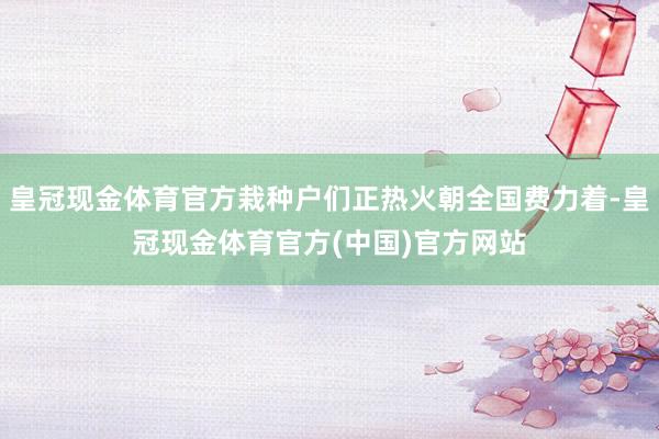 皇冠现金体育官方栽种户们正热火朝全国费力着-皇冠现金体育官方(中国)官方网站