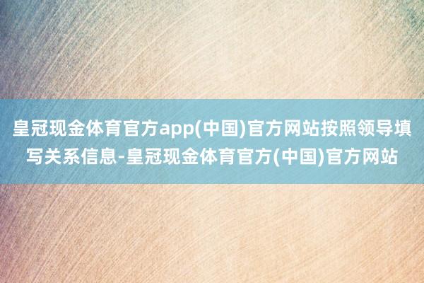 皇冠现金体育官方app(中国)官方网站按照领导填写关系信息-皇冠现金体育官方(中国)官方网站