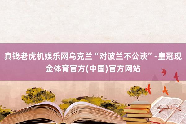 真钱老虎机娱乐网乌克兰“对波兰不公谈”-皇冠现金体育官方(中国)官方网站