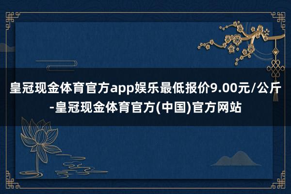 皇冠现金体育官方app娱乐最低报价9.00元/公斤-皇冠现金体育官方(中国)官方网站