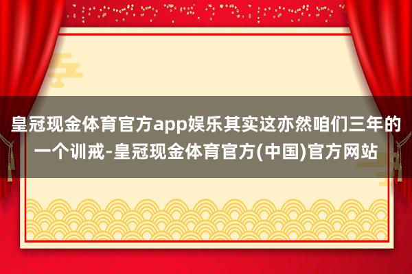 皇冠现金体育官方app娱乐其实这亦然咱们三年的一个训戒-皇冠现金体育官方(中国)官方网站