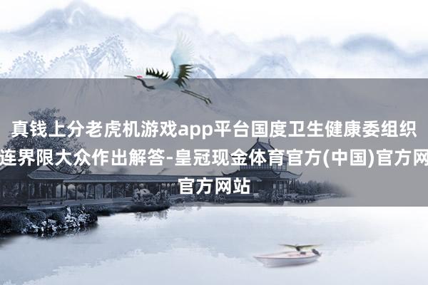 真钱上分老虎机游戏app平台国度卫生健康委组织关连界限大众作出解答-皇冠现金体育官方(中国)官方网站