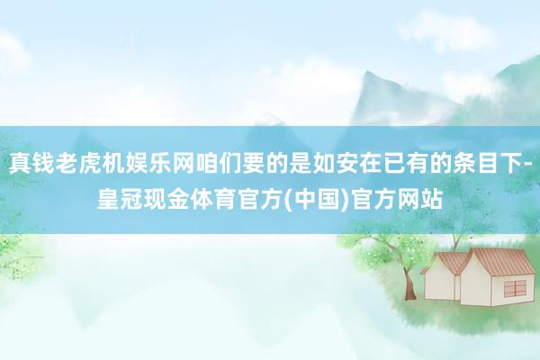 真钱老虎机娱乐网咱们要的是如安在已有的条目下-皇冠现金体育官方(中国)官方网站