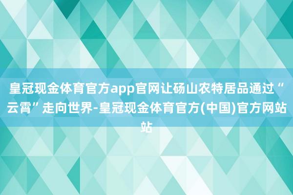 皇冠现金体育官方app官网让砀山农特居品通过“云霄”走向世界-皇冠现金体育官方(中国)官方网站