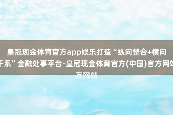 皇冠现金体育官方app娱乐打造“纵向整合+横向干系”金融处事平台-皇冠现金体育官方(中国)官方网站