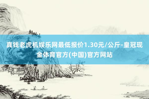 真钱老虎机娱乐网最低报价1.30元/公斤-皇冠现金体育官方(中国)官方网站