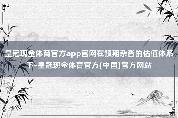 皇冠现金体育官方app官网在预期杂沓的估值体系下-皇冠现金体育官方(中国)官方网站