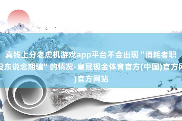 真钱上分老虎机游戏app平台不会出现“消耗者职权没东说念期骗”的情况-皇冠现金体育官方(中国)官方网站