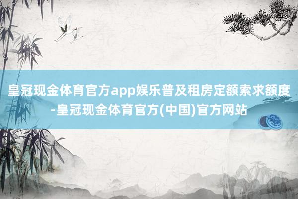 皇冠现金体育官方app娱乐普及租房定额索求额度-皇冠现金体育官方(中国)官方网站