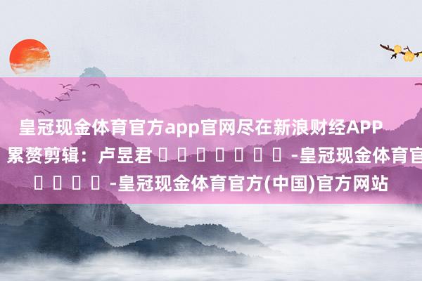 皇冠现金体育官方app官网尽在新浪财经APP            						累赘剪辑：卢昱君 							-皇冠现金体育官方(中国)官方网站