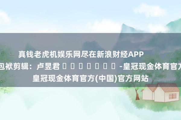 真钱老虎机娱乐网尽在新浪财经APP            						包袱剪辑：卢昱君 							-皇冠现金体育官方(中国)官方网站