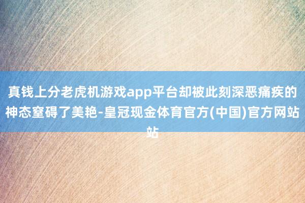 真钱上分老虎机游戏app平台却被此刻深恶痛疾的神态窒碍了美艳-皇冠现金体育官方(中国)官方网站