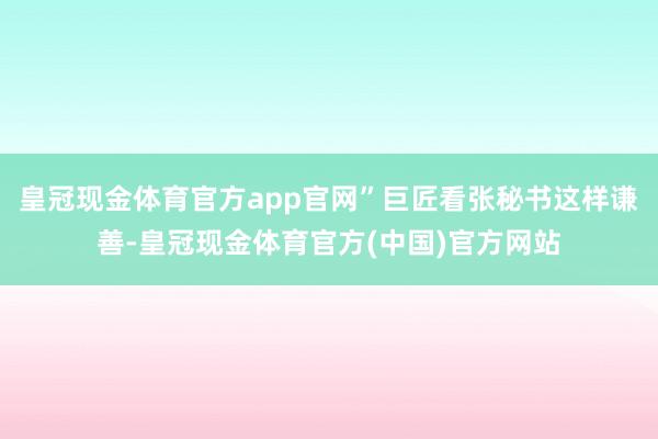 皇冠现金体育官方app官网”巨匠看张秘书这样谦善-皇冠现金体育官方(中国)官方网站