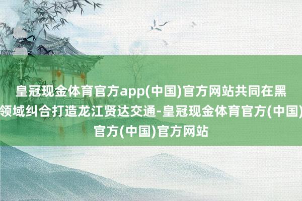 皇冠现金体育官方app(中国)官方网站共同在黑龙江交通领域纠合打造龙江贤达交通-皇冠现金体育官方(中国)官方网站