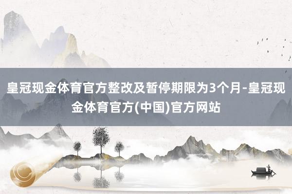 皇冠现金体育官方整改及暂停期限为3个月-皇冠现金体育官方(中国)官方网站