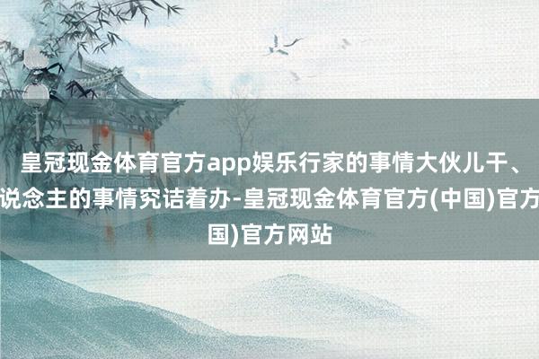 皇冠现金体育官方app娱乐行家的事情大伙儿干、世东说念主的事情究诘着办-皇冠现金体育官方(中国)官方网站