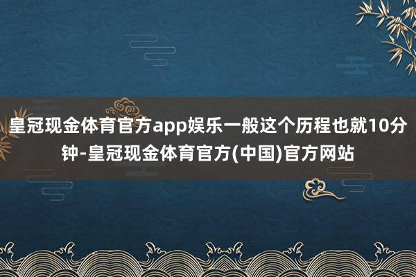 皇冠现金体育官方app娱乐一般这个历程也就10分钟-皇冠现金体育官方(中国)官方网站