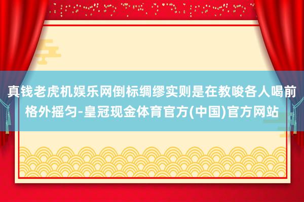 真钱老虎机娱乐网倒标绸缪实则是在教唆各人喝前格外摇匀-皇冠现金体育官方(中国)官方网站