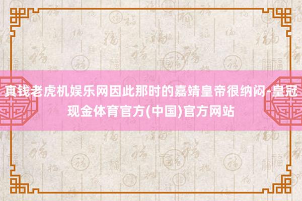 真钱老虎机娱乐网因此那时的嘉靖皇帝很纳闷-皇冠现金体育官方(中国)官方网站