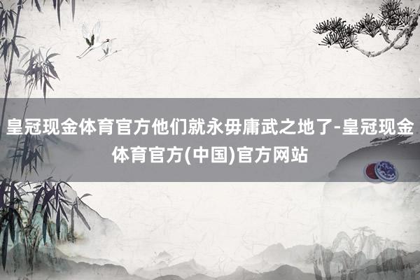 皇冠现金体育官方他们就永毋庸武之地了-皇冠现金体育官方(中国)官方网站