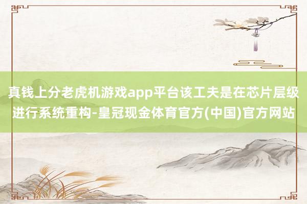 真钱上分老虎机游戏app平台该工夫是在芯片层级进行系统重构-皇冠现金体育官方(中国)官方网站