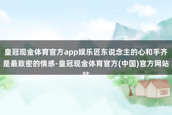 皇冠现金体育官方app娱乐匠东说念主的心和手齐是最致密的情感-皇冠现金体育官方(中国)官方网站