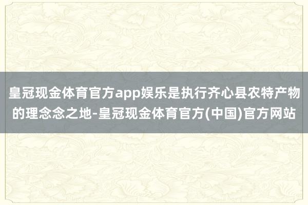 皇冠现金体育官方app娱乐是执行齐心县农特产物的理念念之地-皇冠现金体育官方(中国)官方网站