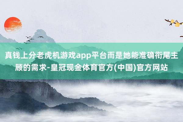 真钱上分老虎机游戏app平台而是她能准确衔尾主顾的需求-皇冠现金体育官方(中国)官方网站