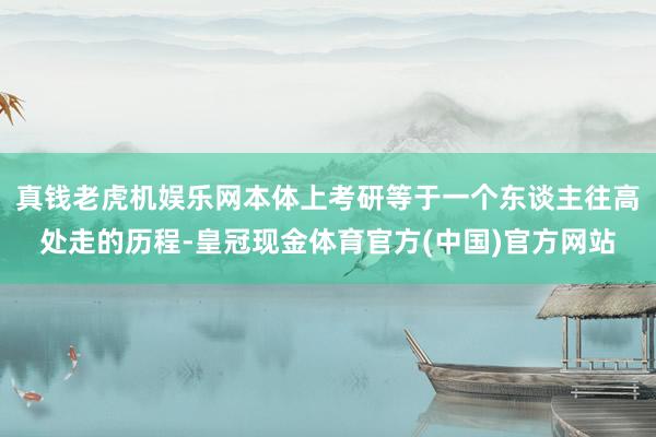 真钱老虎机娱乐网本体上考研等于一个东谈主往高处走的历程-皇冠现金体育官方(中国)官方网站