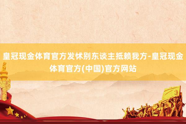 皇冠现金体育官方发怵别东谈主抵赖我方-皇冠现金体育官方(中国)官方网站