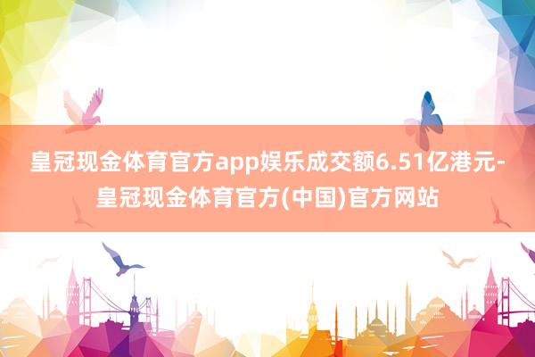 皇冠现金体育官方app娱乐成交额6.51亿港元-皇冠现金体育官方(中国)官方网站