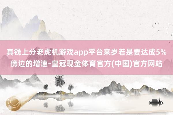 真钱上分老虎机游戏app平台来岁若是要达成5%傍边的增速-皇冠现金体育官方(中国)官方网站