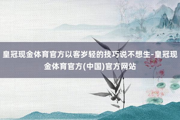 皇冠现金体育官方以客岁轻的技巧说不想生-皇冠现金体育官方(中国)官方网站