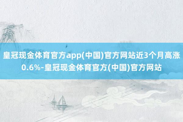 皇冠现金体育官方app(中国)官方网站近3个月高涨0.6%-皇冠现金体育官方(中国)官方网站