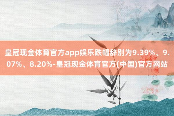 皇冠现金体育官方app娱乐跌幅辞别为9.39%、9.07%、8.20%-皇冠现金体育官方(中国)官方网站