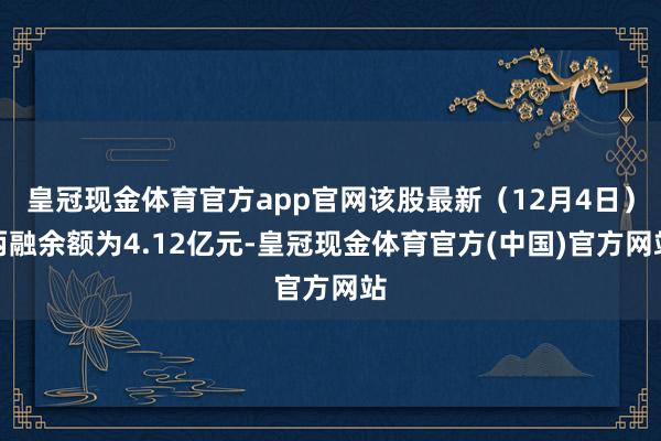 皇冠现金体育官方app官网该股最新（12月4日）两融余额为4.12亿元-皇冠现金体育官方(中国)官方网站