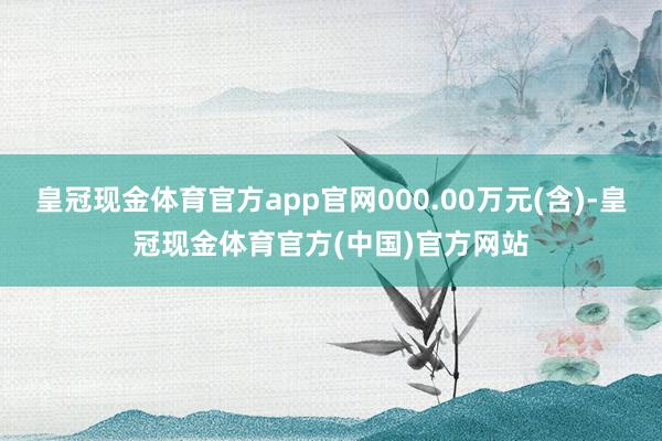 皇冠现金体育官方app官网000.00万元(含)-皇冠现金体育官方(中国)官方网站