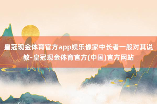 皇冠现金体育官方app娱乐像家中长者一般对其说教-皇冠现金体育官方(中国)官方网站