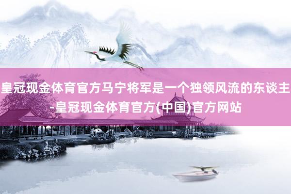 皇冠现金体育官方马宁将军是一个独领风流的东谈主-皇冠现金体育官方(中国)官方网站