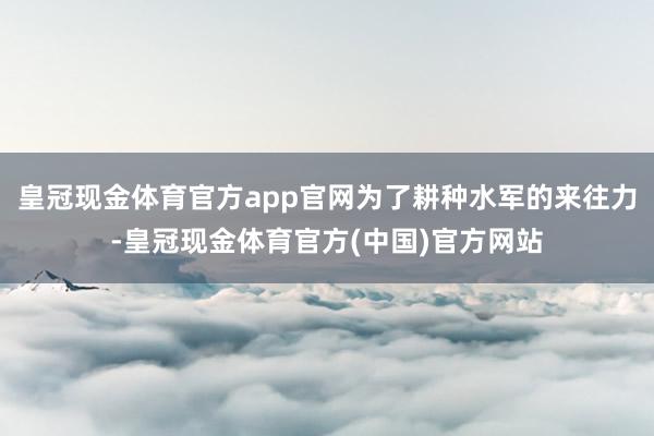 皇冠现金体育官方app官网为了耕种水军的来往力-皇冠现金体育官方(中国)官方网站