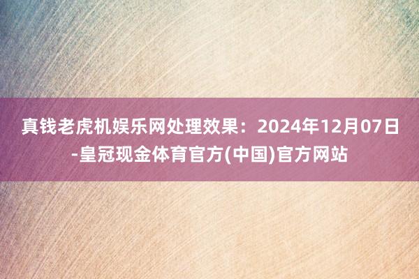 真钱老虎机娱乐网处理效果：2024年12月07日-皇冠现金体育官方(中国)官方网站