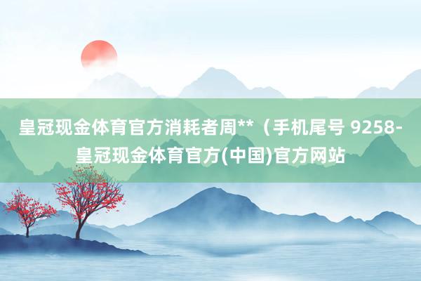 皇冠现金体育官方消耗者周**（手机尾号 9258-皇冠现金体育官方(中国)官方网站